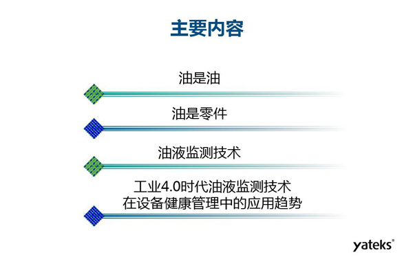 目錄：一、油是油；二、油是設(shè)備零件的一部分；三、油液監(jiān)測技術(shù)基本概念及油液監(jiān)測  常用技術(shù)手段；四、工業(yè)4.0時代油液監(jiān)測技術(shù)在設(shè)備健康管理中的發(fā)展趨勢分析