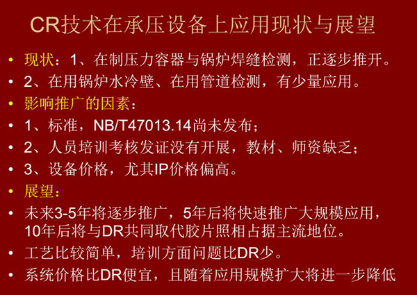CR技術在在制壓力容器與鍋爐焊縫檢測方面正逐步推開，在鍋爐水冷壁、管道檢測方面也有少量應用，未來3-5年CR將逐步推廣，5年后將快速推廣大規(guī)模應用，10年后將與DR技術共同占據(jù)無損檢測新技術主流地位