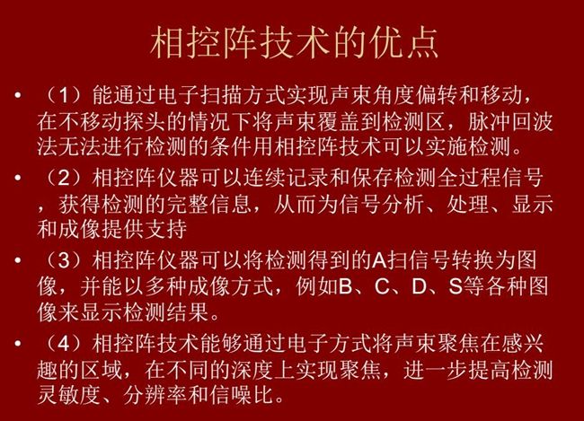 相控陣技術(shù)優(yōu)點(diǎn)：1、以電子掃描方式實(shí)現(xiàn)聲束角度偏轉(zhuǎn)和移動(dòng)；2、可連續(xù)記錄和保存檢測(cè)全過(guò)程信號(hào)；3、以多種  成像方式將檢測(cè)得到的A信號(hào)轉(zhuǎn)換為圖像信號(hào)