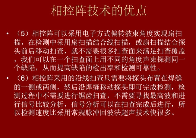 相控陣技術(shù)優(yōu)點(diǎn)：4、相控陣技術(shù)可通過(guò)電子方式將聲束聚集在感興趣區(qū)域，在不同深度上實(shí)現(xiàn)聚焦；5、相控陣檢測(cè)中采用扇掃描結(jié)合線掃描的方式，這樣就不需要很多掃查面來(lái)滿足掃查覆蓋。