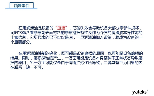 潤滑油是機械設備的“血液”，它蘊含著摩擦副表面材料的磨損特性信息，潤滑油一旦加入設備它所代表的不僅僅是油，而是成為設備的一個重要部分