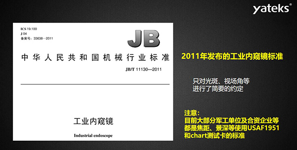 2011年發(fā)布的工業(yè)內(nèi)窺鏡標(biāo)準(zhǔn)只對(duì)光斑、視場(chǎng)角等進(jìn)行了簡(jiǎn)要的約定， 目前大部分軍工單位及合資企業(yè)等都是焦距、景深等使用USAF1951和chart測(cè)試卡的標(biāo)準(zhǔn)