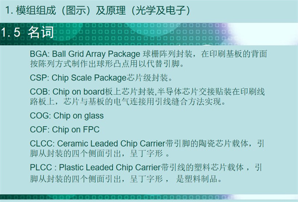 BGA: Ball Grid Array Package 球柵陣列封裝，在印刷基板的背面 按陳列方式制作出球形凸點用以代替引腳。CSP: Chip Scale Package芯片級封裝。COB: Chip on board板上芯片封裝,半導體芯片交接貼裝在印刷線 路板上，芯片與基板的電氣連接用引線縫合方法實現。 COG: Chip on glass COF: Chip on FPC CLCC: Ceramic Leaded Chip Carrier帶引腳的陶瓷芯片載體，引 腳從封裝的四個側面引出，呈丁字形 。PLCC : Plastic Leaded Chip Carrier帶引線的塑料芯片載體 ，引 腳從封裝的四個側面引出，呈丁字形 ， 是塑料制品。