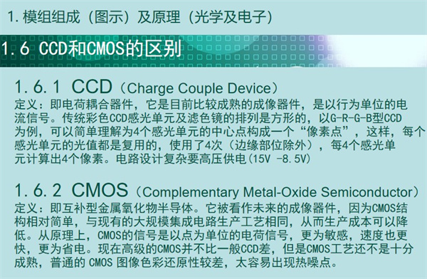 內窺鏡成像模組CCD和CMOS的區別：CCD（Charge Couple Device） 定義：即電荷耦合器件，它是目前比較成熟的成像器件，是以行為單位的電 流信號。傳統彩色CCD感光單元及濾色鏡的排列是方形的，以G-R-G-B型CCD 為例，可以簡單理解為4個感光單元的中心點構成一個“像素點”，這樣，每個 感光單元的光值都是復用的，使用了4次（邊緣部位除外），每4個感光單 元計算出4個像素。電路設計復雜要高壓供電(15V -8.5V)  CMOS（Complementary Metal-Oxide Semiconductor） 定義：即互補型金屬氧化物半導體。它被看作未來的成像器件，因為CMOS結 構相對簡單，與現有的大規模集成電路生產工藝相同，從而生產成本可以降 低。從原理上，CMOS的信號是以點為單位的電荷信號，更為敏感，速度也更 快，更為省電?，F在高級的CMOS并不比一般CCD差，但是CMOS工藝還不是十分 成熟，普通的 CMOS 圖像色彩還原性較差，太容易出現熱噪點。