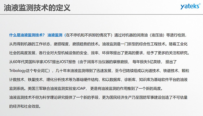 什么是油液監(jiān)測技術(shù)？ 油液監(jiān)測（在不停機(jī)和不拆卸的情況下）通過對機(jī)器的潤滑油（液壓油）等進(jìn)行檢測， 從而得到機(jī)器的工作狀態(tài)，磨損程度，磨損趨勢的技術(shù)。油液監(jiān)測是一門新型的綜合性工程技術(shù)。隨著工業(yè)化社會(huì)的高度發(fā)展，各行業(yè)對大型機(jī)械設(shè)備的安全、效率、環(huán)保等提出了更高的要求，給予了更多的關(guān)注和研究。