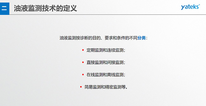 油液監(jiān)測按診斷的目的、要求和條件的不同分類：◆  定期監(jiān)測和連續(xù)監(jiān)測；◆  直接監(jiān)測和間接監(jiān)測；◆  在線監(jiān)測和離線監(jiān)測；◆  簡易監(jiān)測和精密監(jiān)測等。