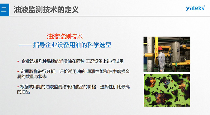 油液是機(jī)器的血液，監(jiān)測技術(shù)是企業(yè)開展，“設(shè)備潤滑管理和視情維護(hù)”的重要手段，· 油品的選型優(yōu)化，· 油品的污染控制，· 在用油的換油確定